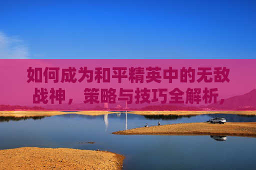 如何成为和平精英中的无敌战神，策略与技巧全解析,怎样获得和平精英无敌战神皮肤