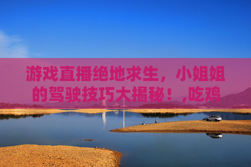 游戏直播绝地求生，小姐姐的驾驶技巧大揭秘！,吃鸡开车的视频教程