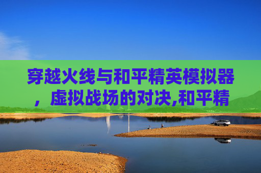穿越火线与和平精英模拟器，虚拟战场的对决,和平精英模拟器和吃鸡哪个好玩