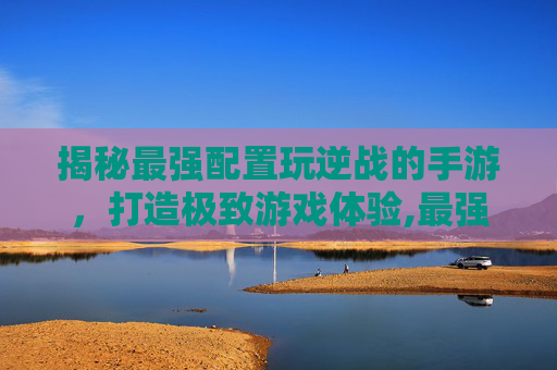 揭秘最强配置玩逆战的手游，打造极致游戏体验,最强配置玩逆战的手游有哪些