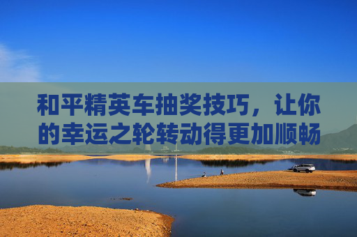 和平精英车抽奖技巧，让你的幸运之轮转动得更加顺畅,和平精英车抽奖技巧和方法