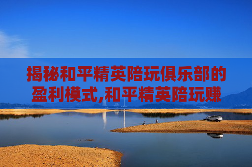 揭秘和平精英陪玩俱乐部的盈利模式,和平精英陪玩赚钱吗