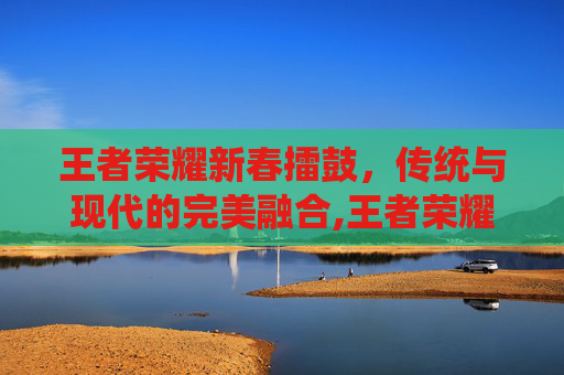 王者荣耀新春擂鼓，传统与现代的完美融合,王者荣耀新春擂鼓多少钱