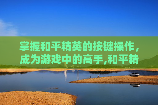掌握和平精英的按键操作，成为游戏中的高手,和平精英按键功能说明