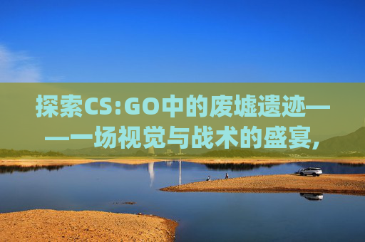 探索CS:GO中的废墟遗迹——一场视觉与战术的盛宴,csgo里面的rushb是什么歌