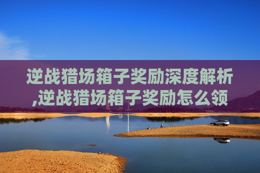 逆战猎场箱子奖励深度解析,逆战猎场箱子奖励怎么领