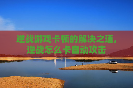 逆战游戏卡顿的解决之道,逆战怎么卡自动攻击