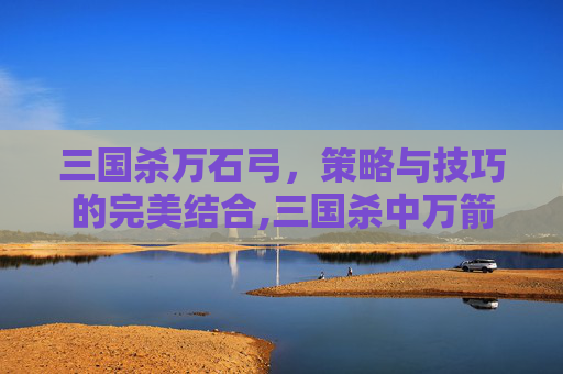 三国杀万石弓，策略与技巧的完美结合,三国杀中万箭齐发是袁术还是袁绍