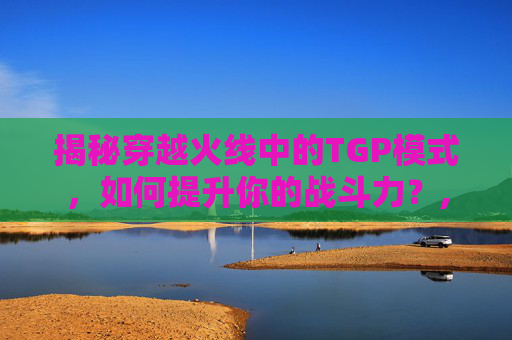 揭秘穿越火线中的TGP模式，如何提升你的战斗力？,cf战斗力怎么上一万