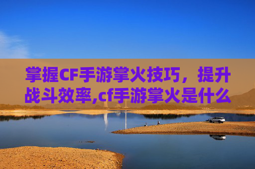 掌握CF手游掌火技巧，提升战斗效率,cf手游掌火是什么