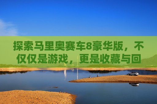 探索马里奥赛车8豪华版，不仅仅是游戏，更是收藏与回忆的宝库,马里奥赛车8多少钱