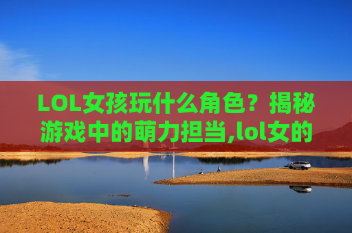 LOL女孩玩什么角色？揭秘游戏中的萌力担当,lol女的玩什么厉害
