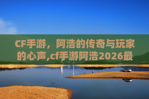 CF手游，阿浩的传奇与玩家的心声,cf手游阿浩2026最新消息视频