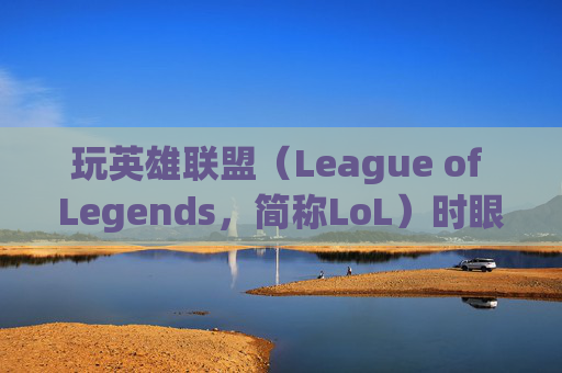玩英雄联盟（League of Legends，简称LoL）时眼睛模糊的常见原因及解决策略,玩lol画面模糊
