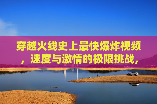 穿越火线史上最快爆炸视频，速度与激情的极限挑战,cf史上最快爆炸视频在线观看