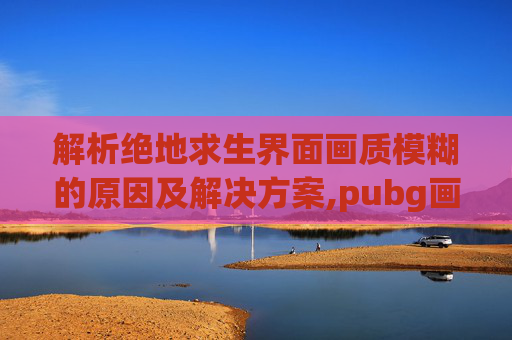 解析绝地求生界面画质模糊的原因及解决方案,pubg画质很糊怎么解决