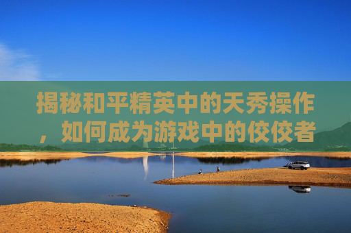 揭秘和平精英中的天秀操作，如何成为游戏中的佼佼者,和平精英天秀操作在哪里看