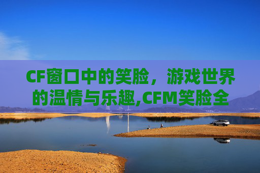 CF窗口中的笑脸，游戏世界的温情与乐趣,CFM笑脸全局视频
