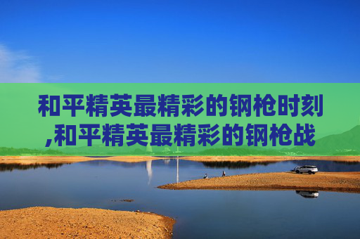 和平精英最精彩的钢枪时刻,和平精英最精彩的钢枪战队