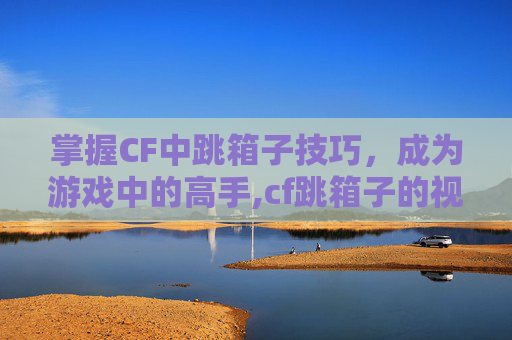 掌握CF中跳箱子技巧，成为游戏中的高手,cf跳箱子的视频教程