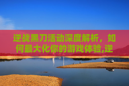 逆战黑刀活动深度解析，如何最大化你的游戏体验,逆战新刀
