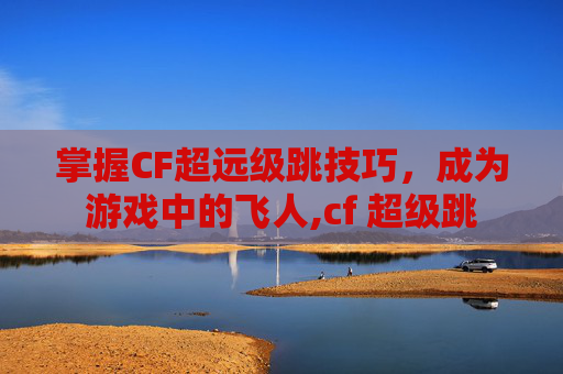 掌握CF超远级跳技巧，成为游戏中的飞人,cf 超级跳