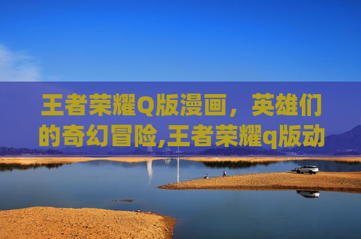 王者荣耀Q版漫画，英雄们的奇幻冒险,王者荣耀q版动漫