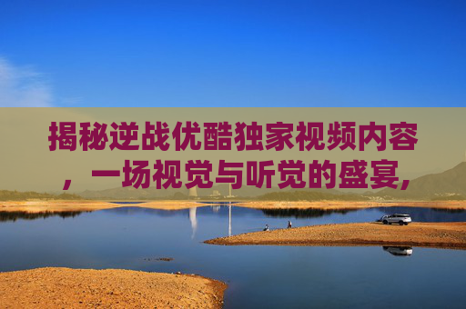 揭秘逆战优酷独家视频内容，一场视觉与听觉的盛宴,解说逆战优酷视频下载