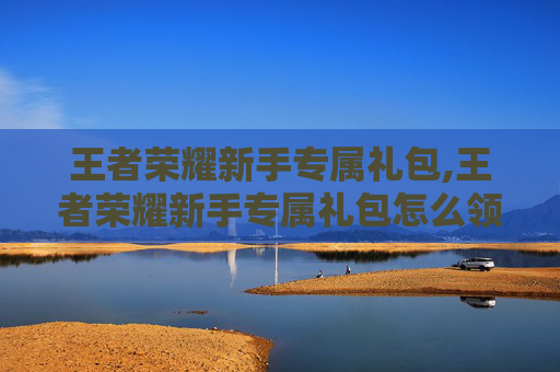 王者荣耀新手专属礼包,王者荣耀新手专属礼包怎么领