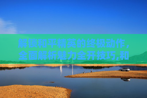 解锁和平精英的终极动作，全面解析魅力全开技巧,和平精英魅力全开动作视频