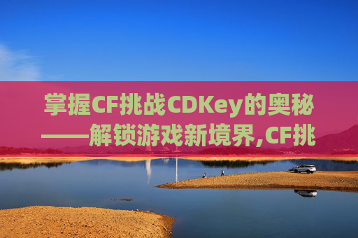 掌握CF挑战CDKey的奥秘——解锁游戏新境界,CF挑战防爆盾怎么加到樱角色上