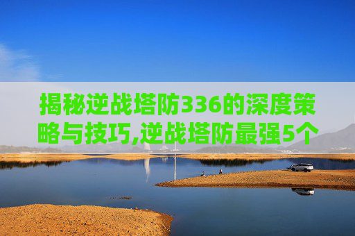 揭秘逆战塔防336的深度策略与技巧,逆战塔防最强5个英雄