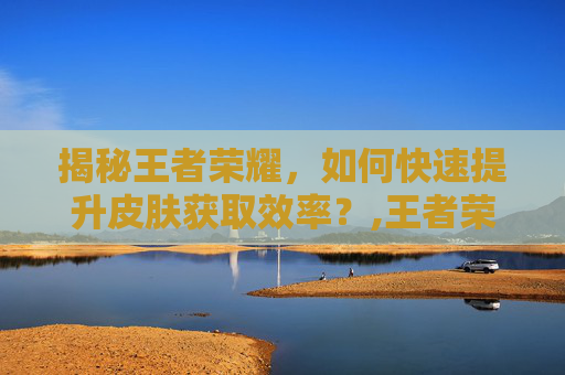揭秘王者荣耀，如何快速提升皮肤获取效率？,王者荣耀如何快速获得皮肤