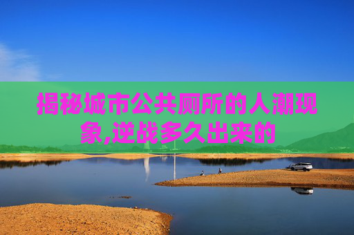 揭秘城市公共厕所的人潮现象,逆战多久出来的