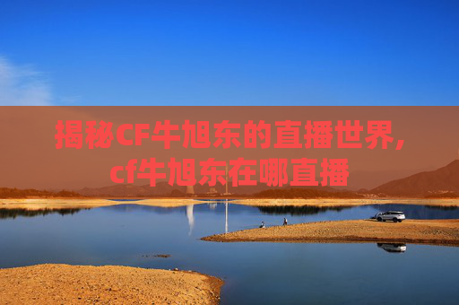 揭秘CF牛旭东的直播世界,cf牛旭东在哪直播