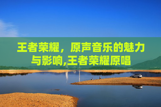王者荣耀，原声音乐的魅力与影响,王者荣耀原唱
