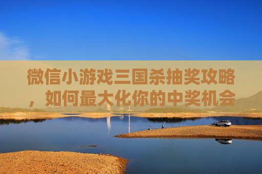 微信小游戏三国杀抽奖攻略，如何最大化你的中奖机会？,微信小游戏三国杀礼包码2023