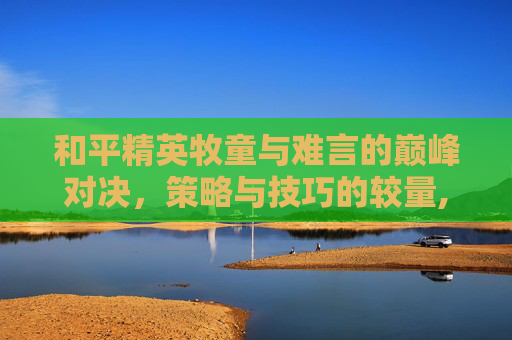 和平精英牧童与难言的巅峰对决，策略与技巧的较量,和平精英牧童和难言对战哪个好