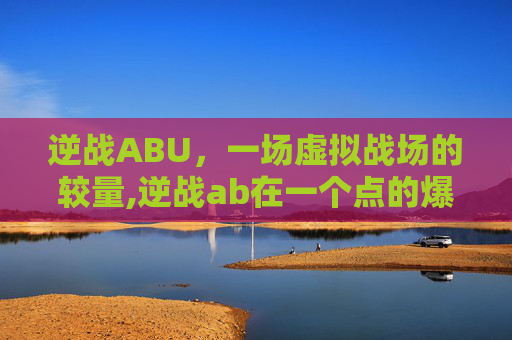 逆战ABU，一场虚拟战场的较量,逆战ab在一个点的爆破地图