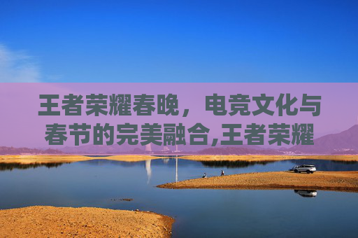 王者荣耀春晚，电竞文化与春节的完美融合,王者荣耀春晚视频回放