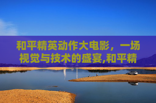 和平精英动作大电影，一场视觉与技术的盛宴,和平精英动作大电影在哪看