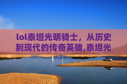 lol泰坦光明骑士，从历史到现代的传奇英雄,泰坦光明骑士怎么样