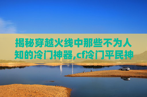 揭秘穿越火线中那些不为人知的冷门神器,cf冷门平民神器排行