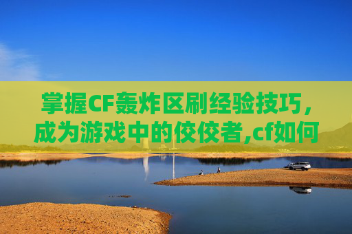 掌握CF轰炸区刷经验技巧，成为游戏中的佼佼者,cf如何刷经验值