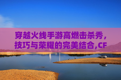 穿越火线手游高燃击杀秀，技巧与荣耀的完美结合,CF端游击杀秀