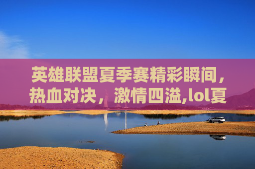 英雄联盟夏季赛精彩瞬间，热血对决，激情四溢,lol夏季赛2021直播