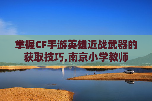掌握CF手游英雄近战武器的获取技巧,南京小学教师