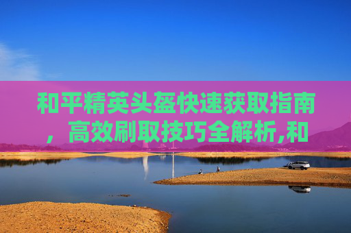和平精英头盔快速获取指南，高效刷取技巧全解析,和平精英头盔皮肤怎么获得
