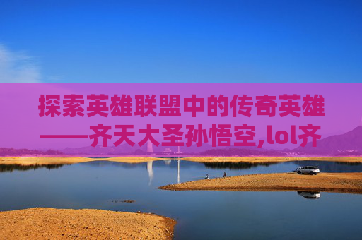 探索英雄联盟中的传奇英雄——齐天大圣孙悟空,lol齐天大圣皮肤手感排名