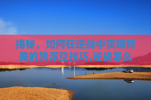 揭秘，如何在逆战中实现完美的跳浮空技巧,逆战怎么飞起来